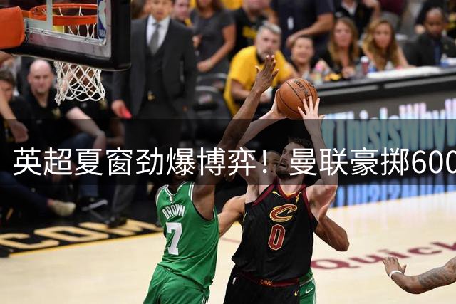 英超夏窗劲爆博弈！曼联豪掷6000万强攻纽卡铁闸 潜力新星仅需零头